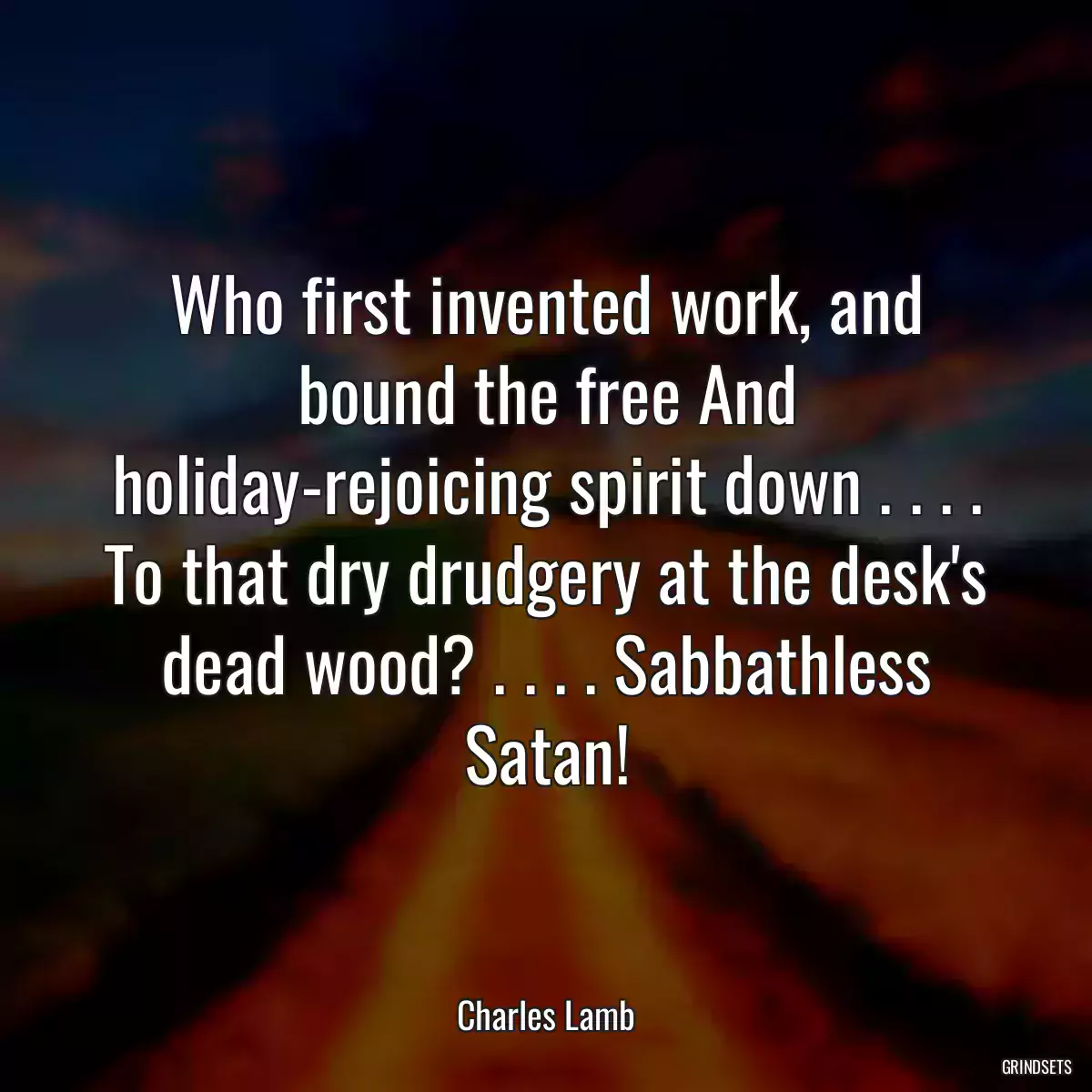 Who first invented work, and bound the free And holiday-rejoicing spirit down . . . . To that dry drudgery at the desk\'s dead wood? . . . . Sabbathless Satan!