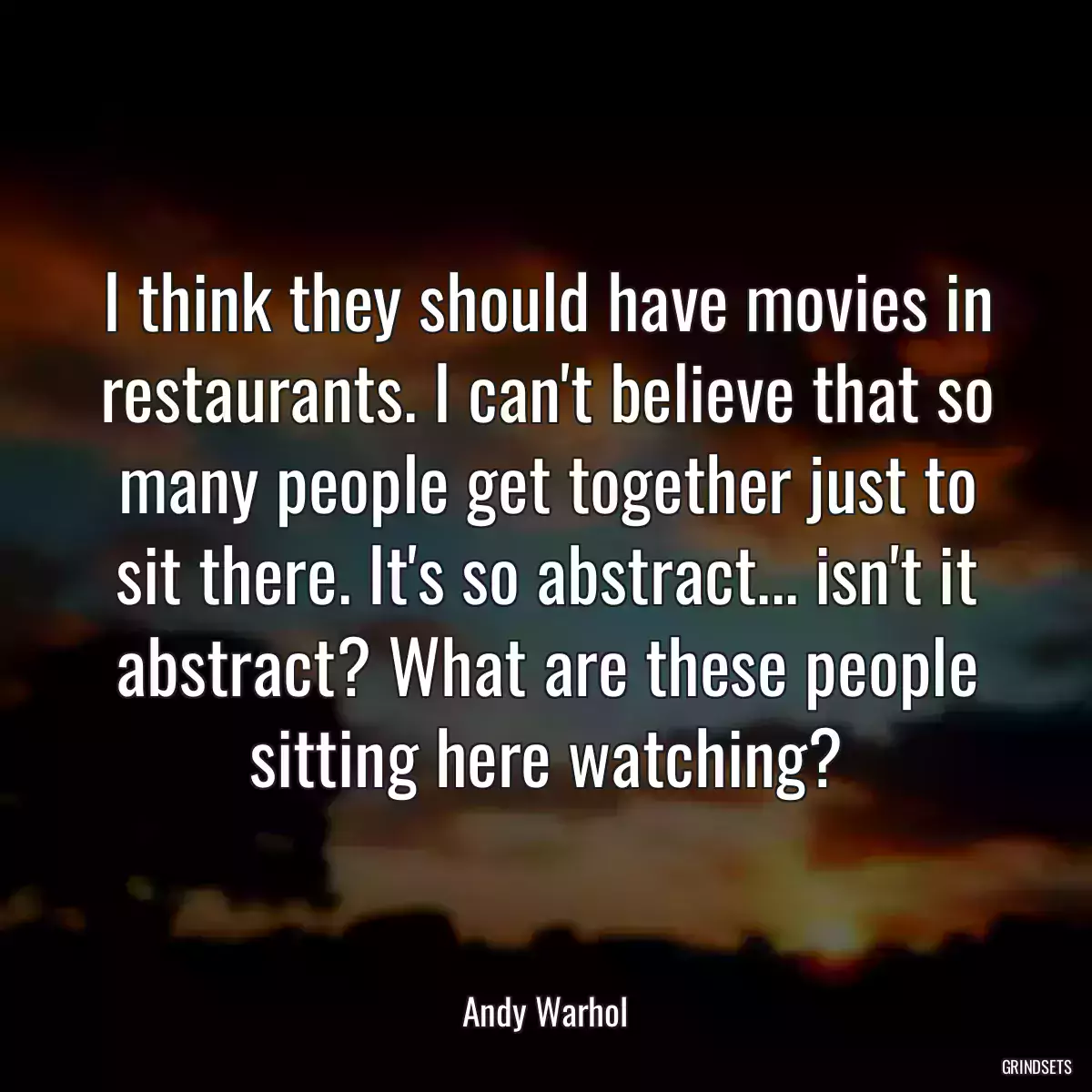 I think they should have movies in restaurants. I can\'t believe that so many people get together just to sit there. It\'s so abstract... isn\'t it abstract? What are these people sitting here watching?