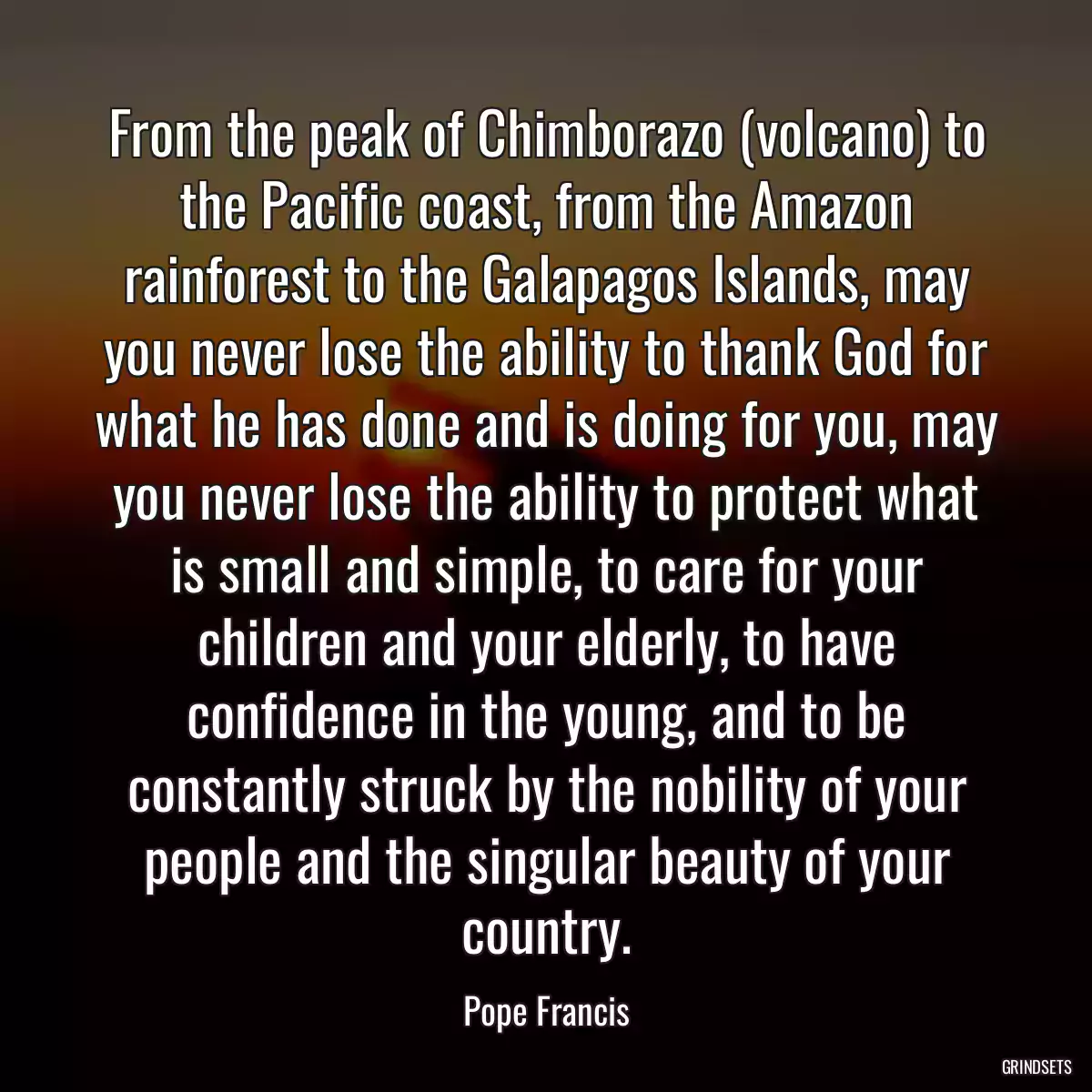 From the peak of Chimborazo (volcano) to the Pacific coast, from the Amazon rainforest to the Galapagos Islands, may you never lose the ability to thank God for what he has done and is doing for you, may you never lose the ability to protect what is small and simple, to care for your children and your elderly, to have confidence in the young, and to be constantly struck by the nobility of your people and the singular beauty of your country.