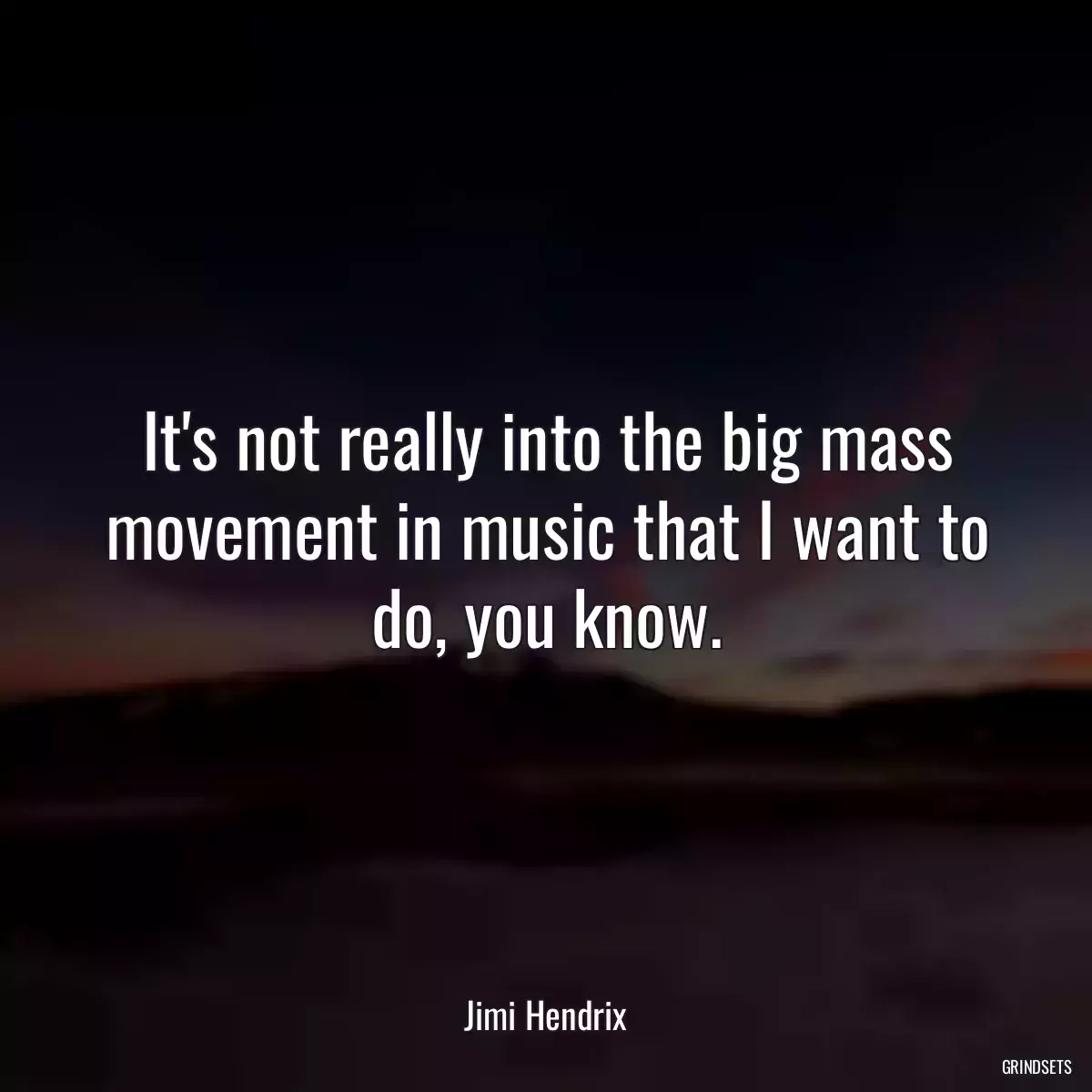 It\'s not really into the big mass movement in music that I want to do, you know.