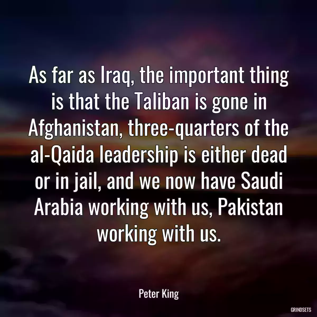 As far as Iraq, the important thing is that the Taliban is gone in Afghanistan, three-quarters of the al-Qaida leadership is either dead or in jail, and we now have Saudi Arabia working with us, Pakistan working with us.