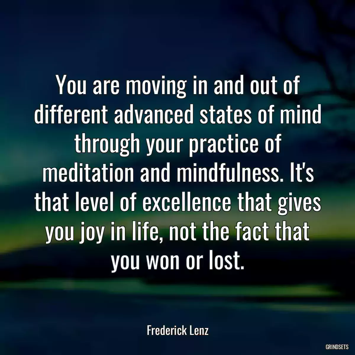 You are moving in and out of different advanced states of mind through your practice of meditation and mindfulness. It\'s that level of excellence that gives you joy in life, not the fact that you won or lost.