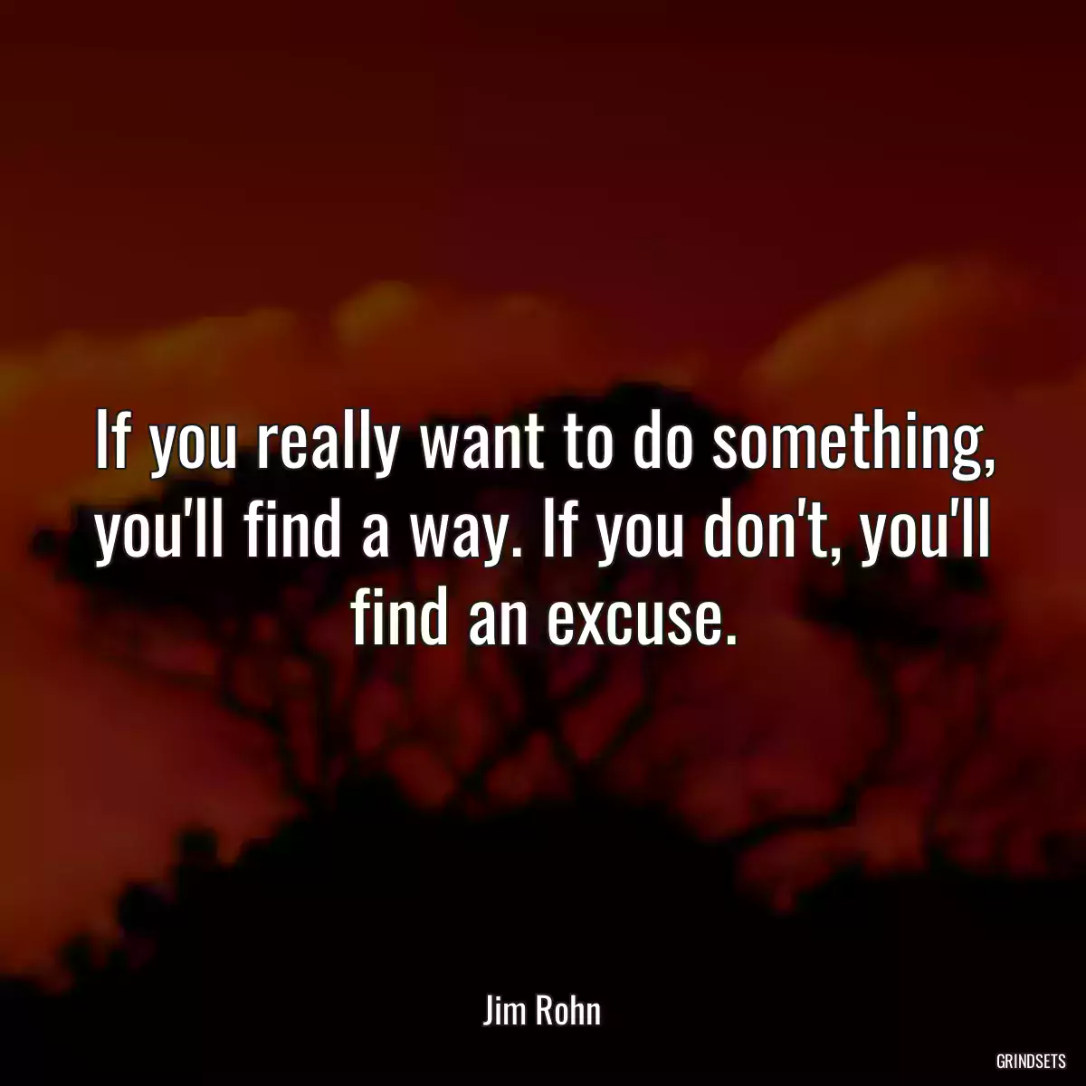 If you really want to do something, you\'ll find a way. If you don\'t, you\'ll find an excuse.