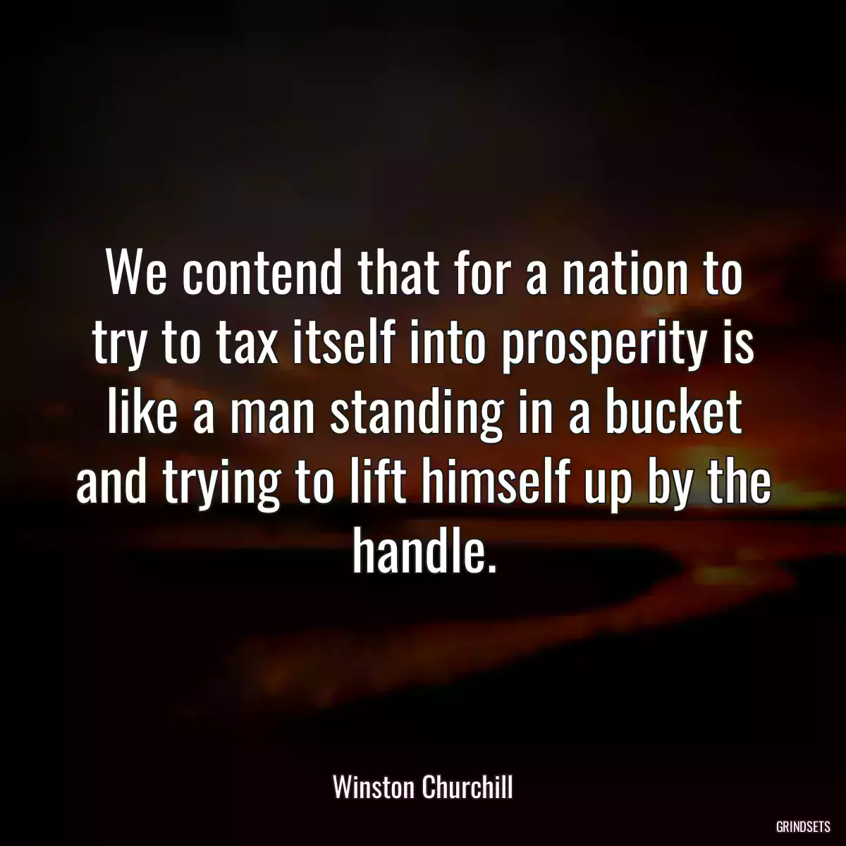 We contend that for a nation to try to tax itself into prosperity is like a man standing in a bucket and trying to lift himself up by the handle.