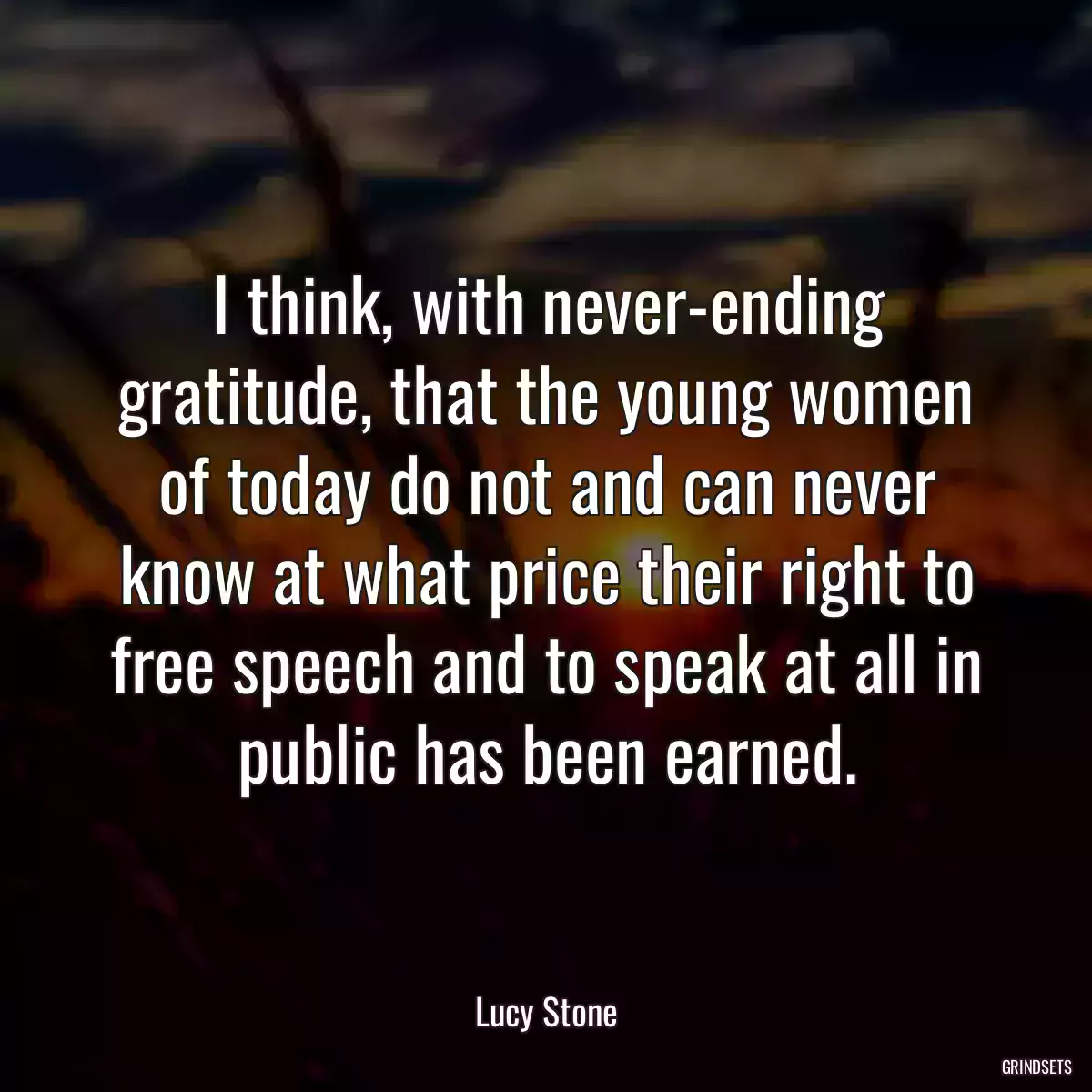 I think, with never-ending gratitude, that the young women of today do not and can never know at what price their right to free speech and to speak at all in public has been earned.