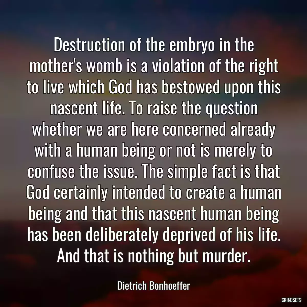 Destruction of the embryo in the mother\'s womb is a violation of the right to live which God has bestowed upon this nascent life. To raise the question whether we are here concerned already with a human being or not is merely to confuse the issue. The simple fact is that God certainly intended to create a human being and that this nascent human being has been deliberately deprived of his life. And that is nothing but murder.