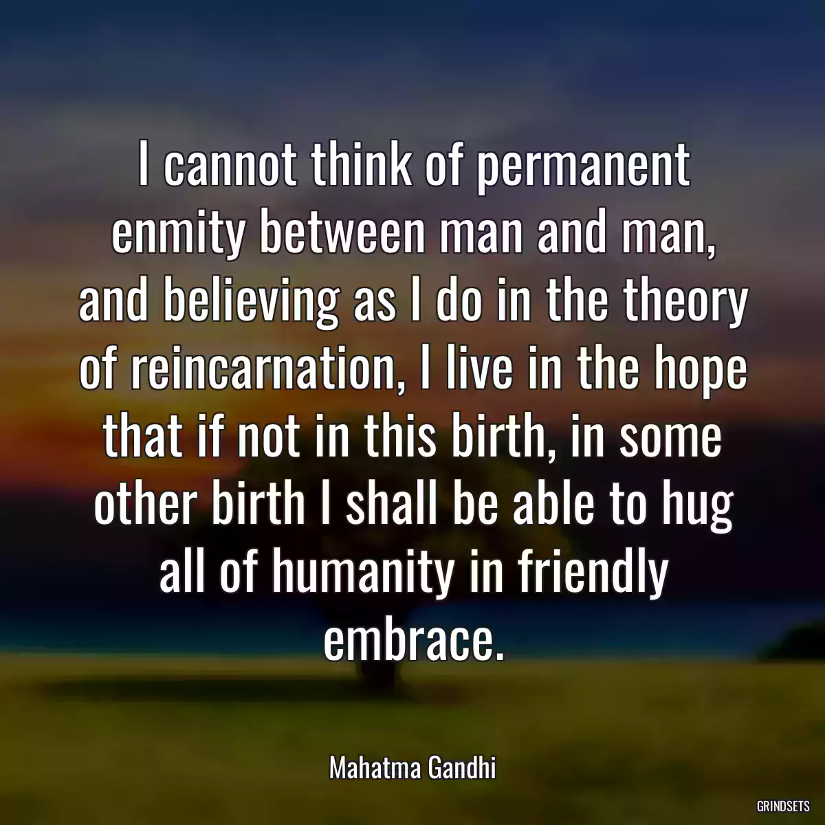 I cannot think of permanent enmity between man and man, and believing as I do in the theory of reincarnation, I live in the hope that if not in this birth, in some other birth I shall be able to hug all of humanity in friendly embrace.
