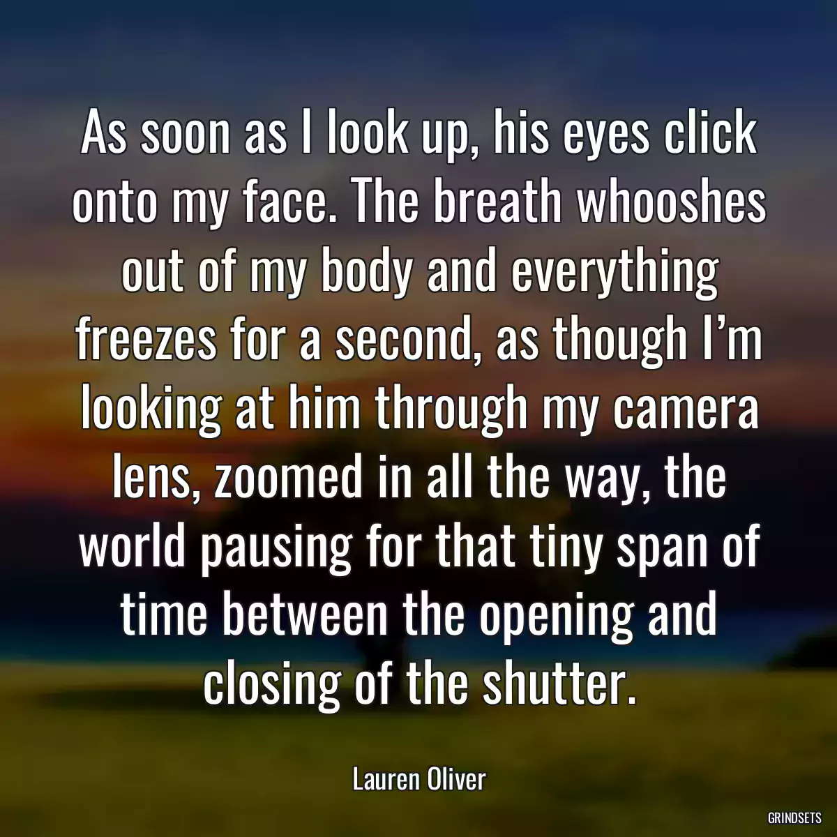 As soon as I look up, his eyes click onto my face. The breath whooshes out of my body and everything freezes for a second, as though I’m looking at him through my camera lens, zoomed in all the way, the world pausing for that tiny span of time between the opening and closing of the shutter.