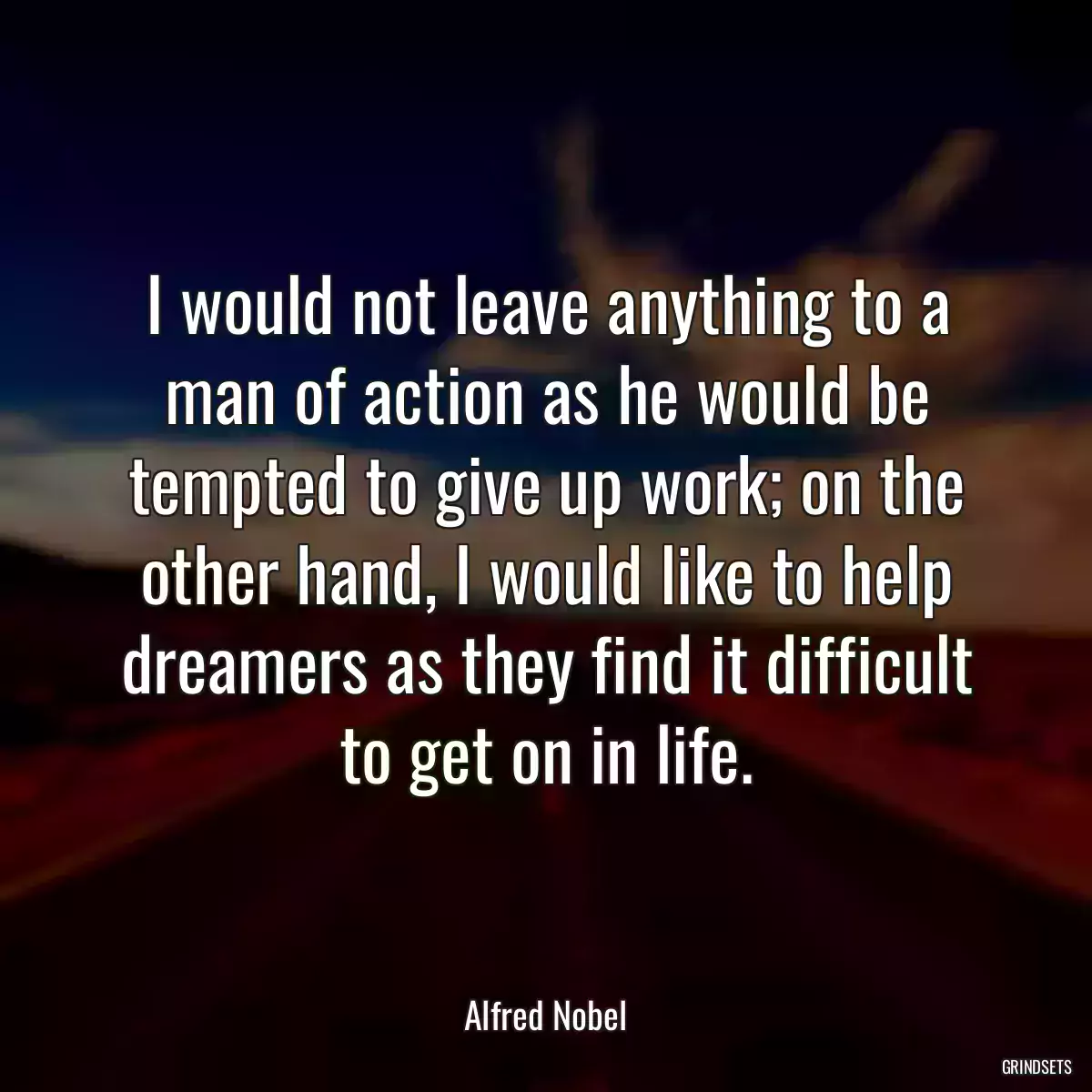 I would not leave anything to a man of action as he would be tempted to give up work; on the other hand, I would like to help dreamers as they find it difficult to get on in life.