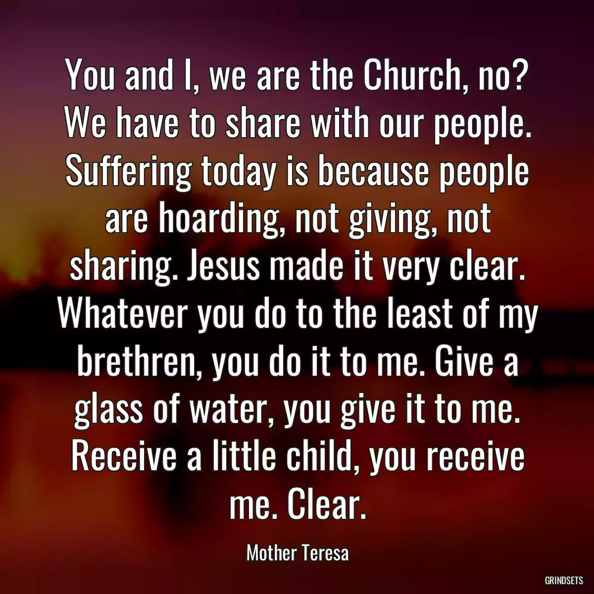 You and I, we are the Church, no? We have to share with our people. Suffering today is because people are hoarding, not giving, not sharing. Jesus made it very clear. Whatever you do to the least of my brethren, you do it to me. Give a glass of water, you give it to me. Receive a little child, you receive me. Clear.