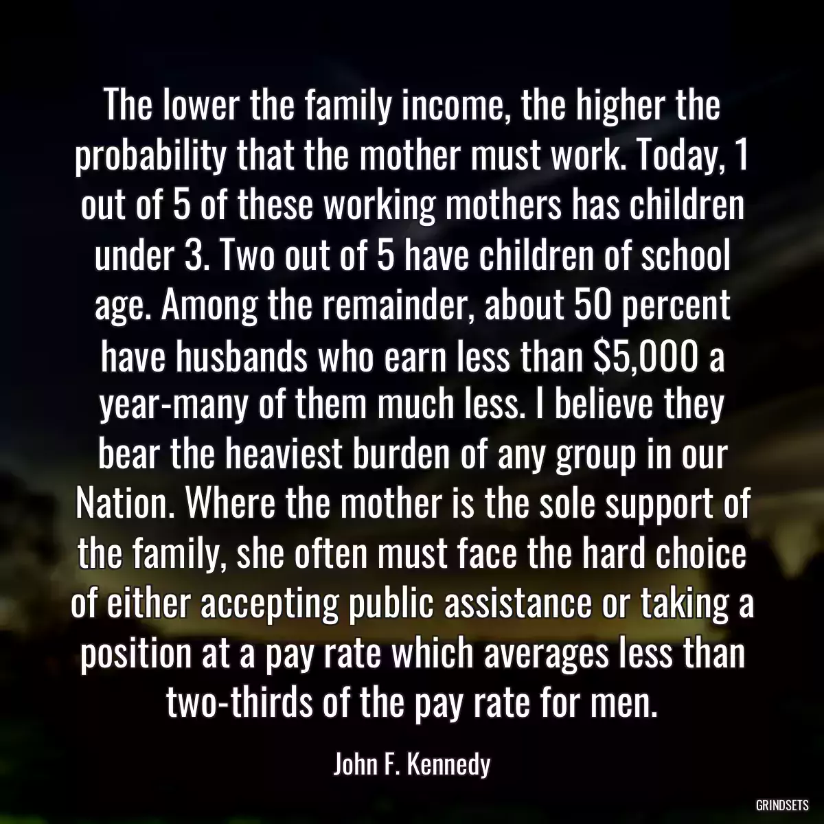 The lower the family income, the higher the probability that the mother must work. Today, 1 out of 5 of these working mothers has children under 3. Two out of 5 have children of school age. Among the remainder, about 50 percent have husbands who earn less than $5,000 a year-many of them much less. I believe they bear the heaviest burden of any group in our Nation. Where the mother is the sole support of the family, she often must face the hard choice of either accepting public assistance or taking a position at a pay rate which averages less than two-thirds of the pay rate for men.