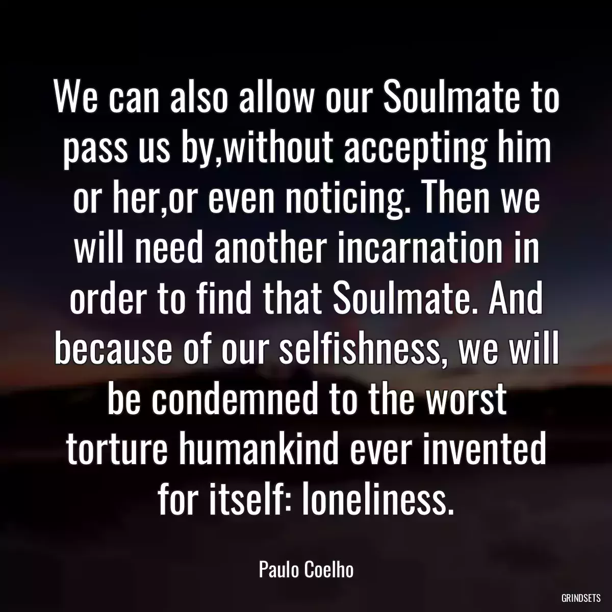 We can also allow our Soulmate to pass us by,without accepting him or her,or even noticing. Then we will need another incarnation in order to find that Soulmate. And because of our selfishness, we will be condemned to the worst torture humankind ever invented for itself: loneliness.