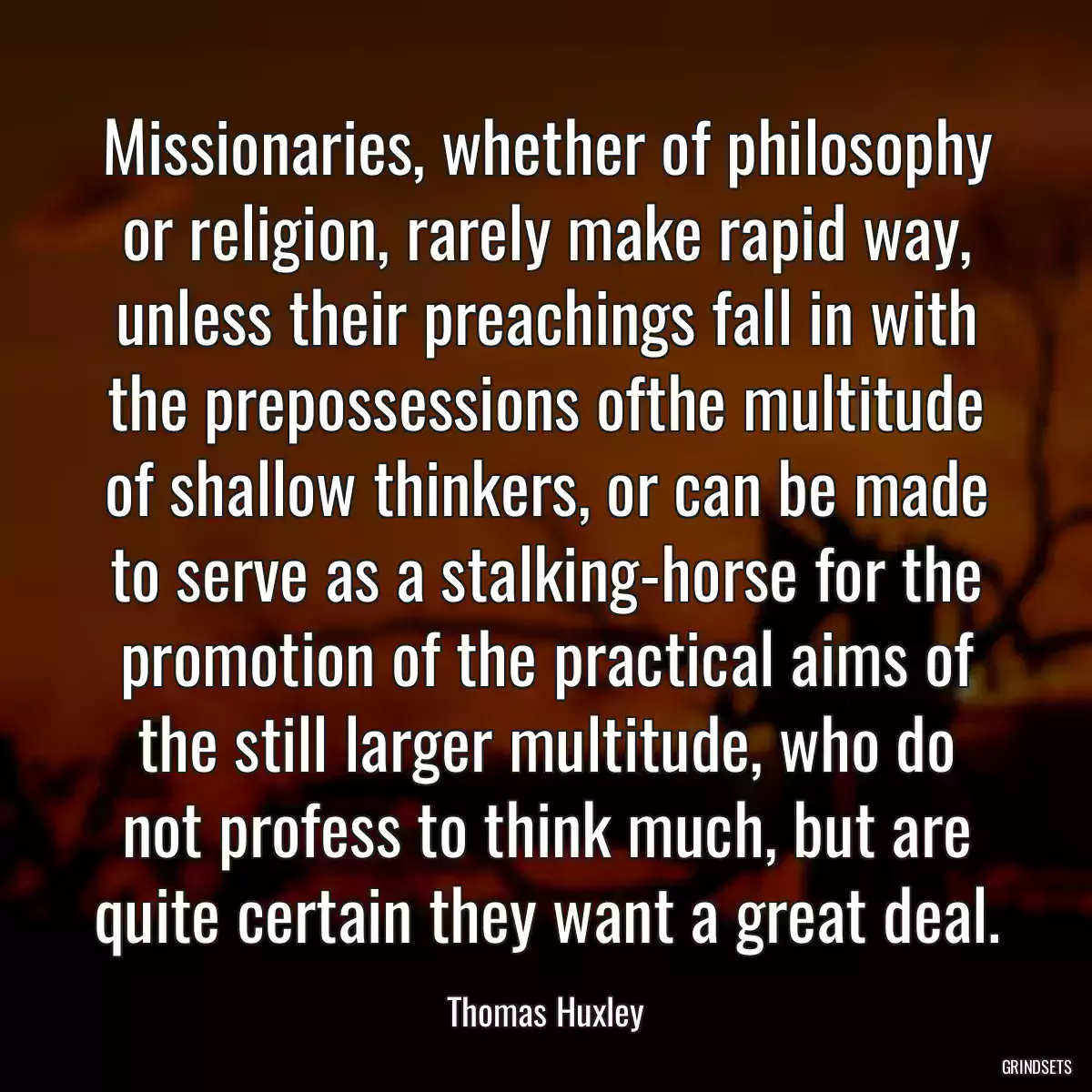 Missionaries, whether of philosophy or religion, rarely make rapid way, unless their preachings fall in with the prepossessions ofthe multitude of shallow thinkers, or can be made to serve as a stalking-horse for the promotion of the practical aims of the still larger multitude, who do not profess to think much, but are quite certain they want a great deal.