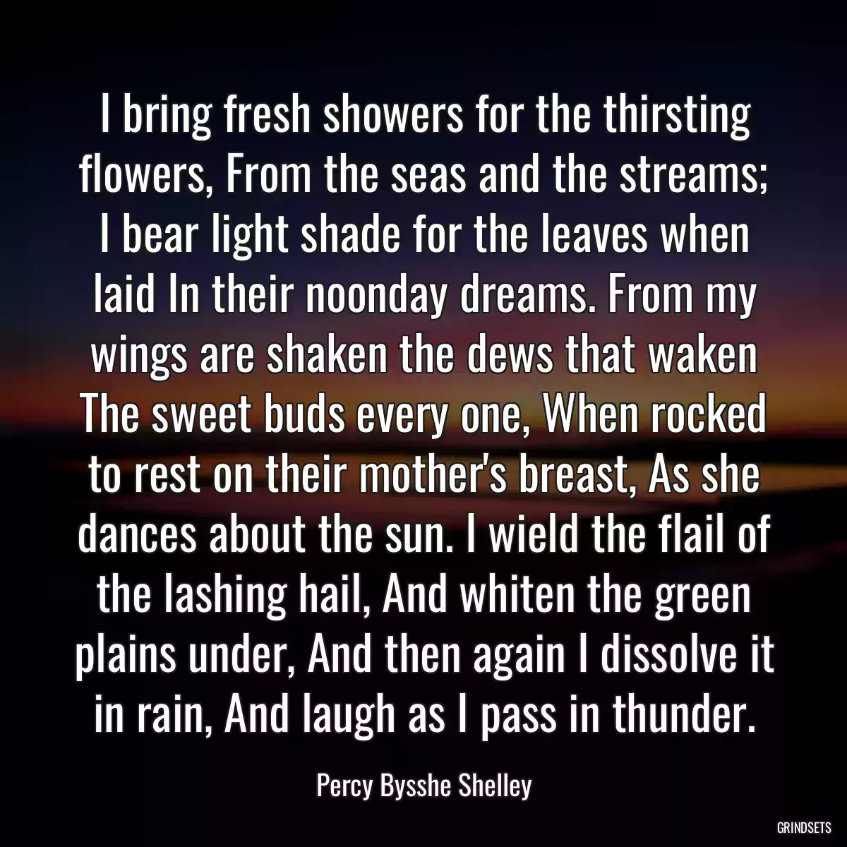 I bring fresh showers for the thirsting flowers, From the seas and the streams; I bear light shade for the leaves when laid In their noonday dreams. From my wings are shaken the dews that waken The sweet buds every one, When rocked to rest on their mother\'s breast, As she dances about the sun. I wield the flail of the lashing hail, And whiten the green plains under, And then again I dissolve it in rain, And laugh as I pass in thunder.