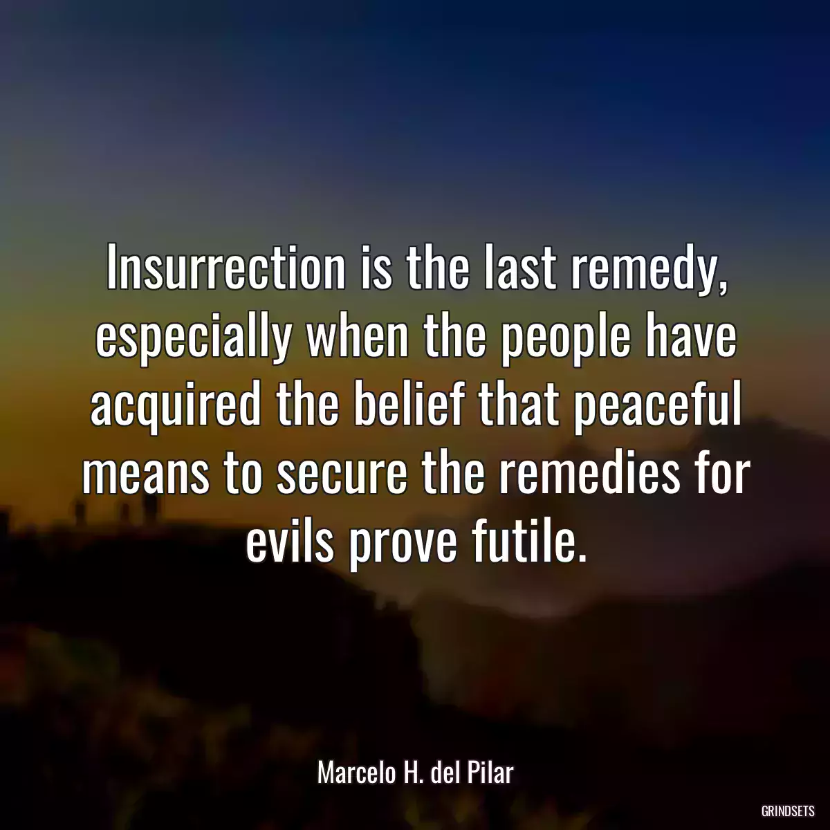 Insurrection is the last remedy, especially when the people have acquired the belief that peaceful means to secure the remedies for evils prove futile.