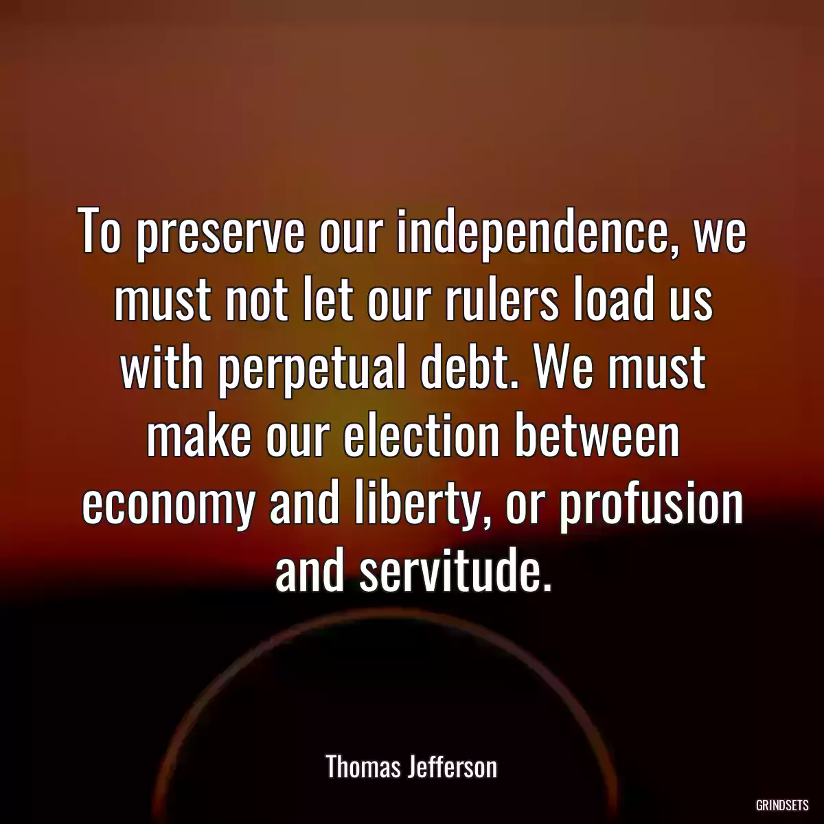 To preserve our independence, we must not let our rulers load us with perpetual debt. We must make our election between economy and liberty, or profusion and servitude.