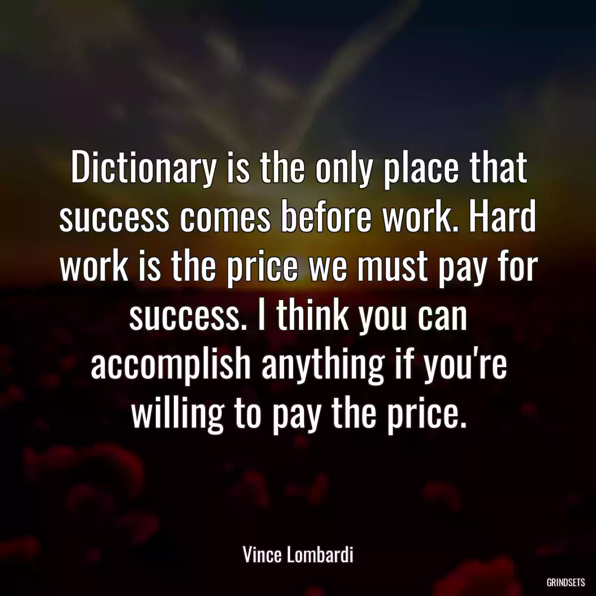 Dictionary is the only place that success comes before work. Hard work is the price we must pay for success. I think you can accomplish anything if you\'re willing to pay the price.