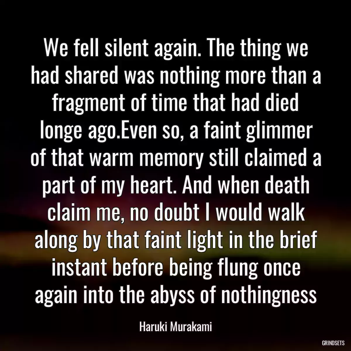 We fell silent again. The thing we had shared was nothing more than a fragment of time that had died longe ago.Even so, a faint glimmer of that warm memory still claimed a part of my heart. And when death claim me, no doubt I would walk along by that faint light in the brief instant before being flung once again into the abyss of nothingness