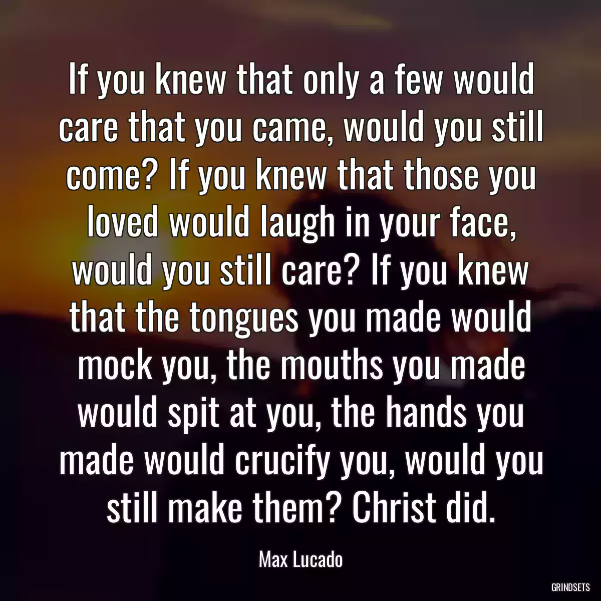 If you knew that only a few would care that you came, would you still come? If you knew that those you loved would laugh in your face, would you still care? If you knew that the tongues you made would mock you, the mouths you made would spit at you, the hands you made would crucify you, would you still make them? Christ did.