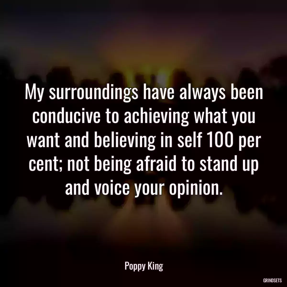 My surroundings have always been conducive to achieving what you want and believing in self 100 per cent; not being afraid to stand up and voice your opinion.