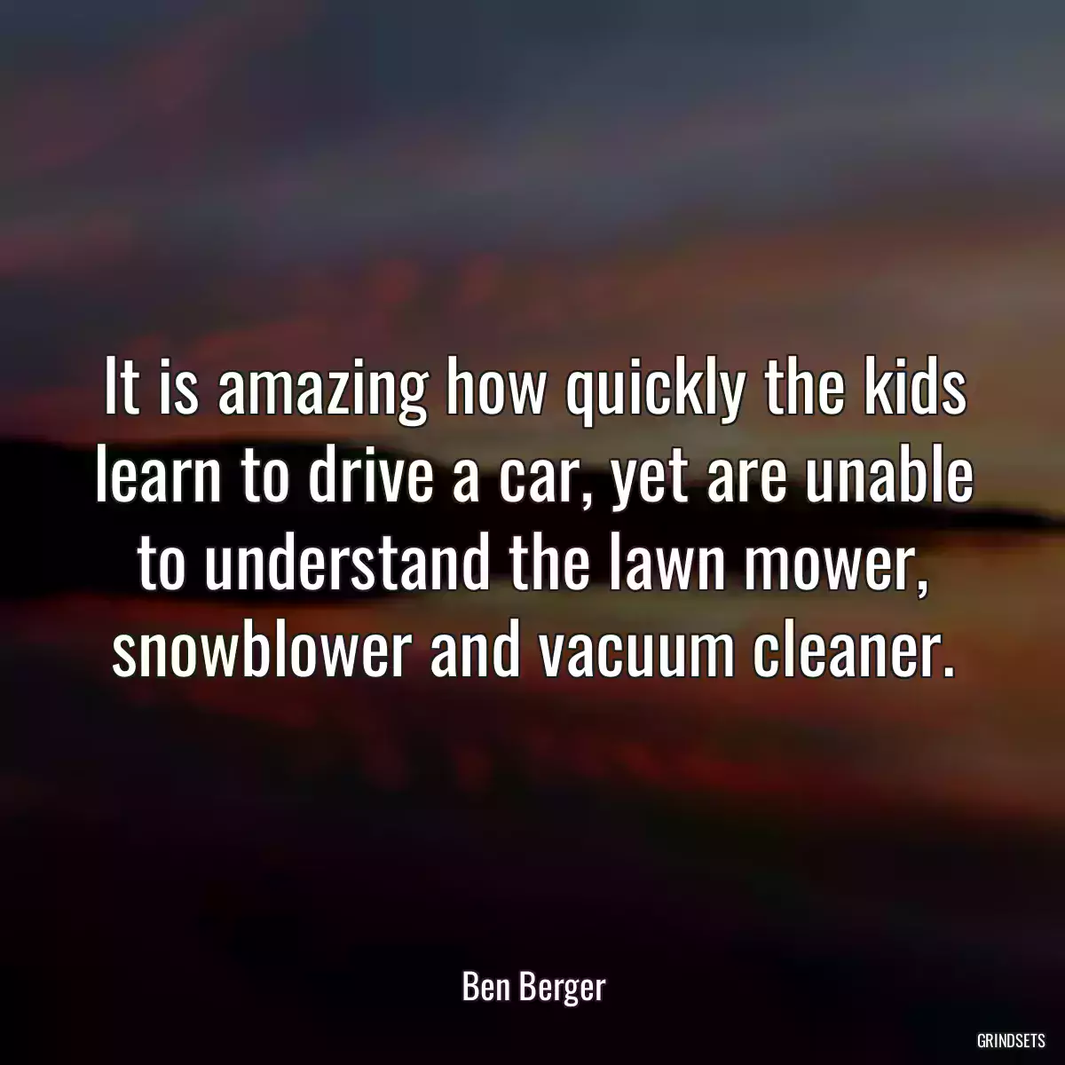 It is amazing how quickly the kids learn to drive a car, yet are unable to understand the lawn mower, snowblower and vacuum cleaner.