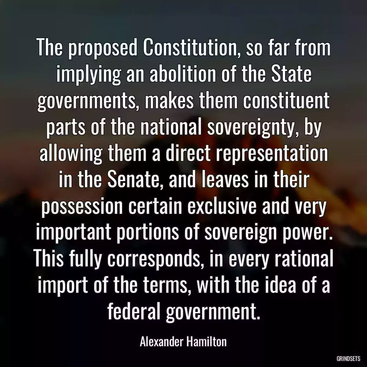 The proposed Constitution, so far from implying an abolition of the State governments, makes them constituent parts of the national sovereignty, by allowing them a direct representation in the Senate, and leaves in their possession certain exclusive and very important portions of sovereign power. This fully corresponds, in every rational import of the terms, with the idea of a federal government.