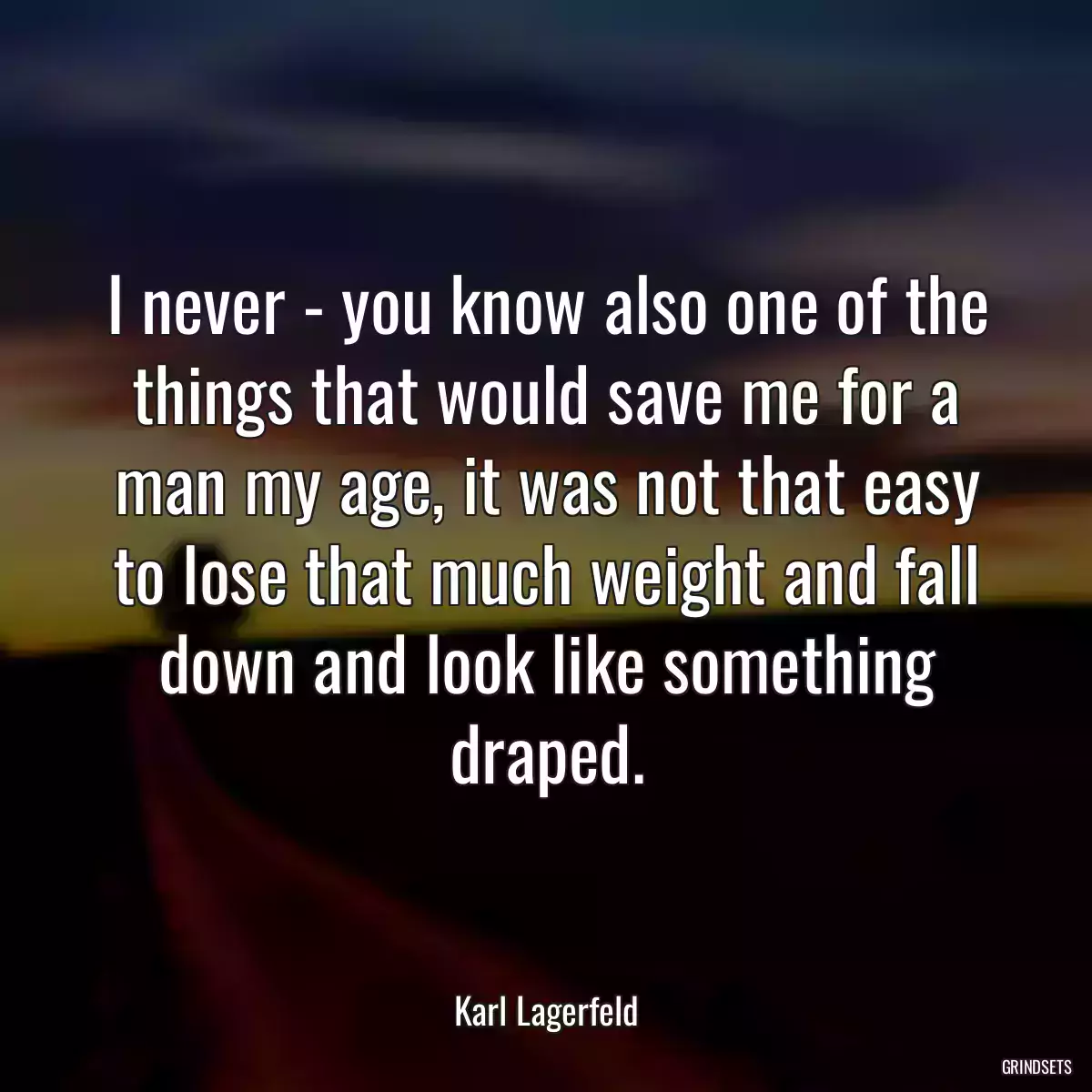 I never - you know also one of the things that would save me for a man my age, it was not that easy to lose that much weight and fall down and look like something draped.