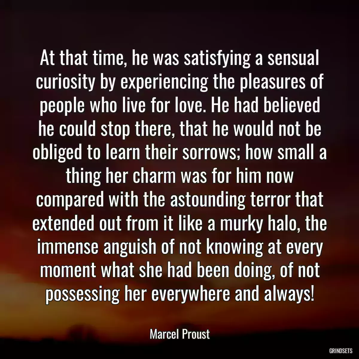 At that time, he was satisfying a sensual curiosity by experiencing the pleasures of people who live for love. He had believed he could stop there, that he would not be obliged to learn their sorrows; how small a thing her charm was for him now compared with the astounding terror that extended out from it like a murky halo, the immense anguish of not knowing at every moment what she had been doing, of not possessing her everywhere and always!