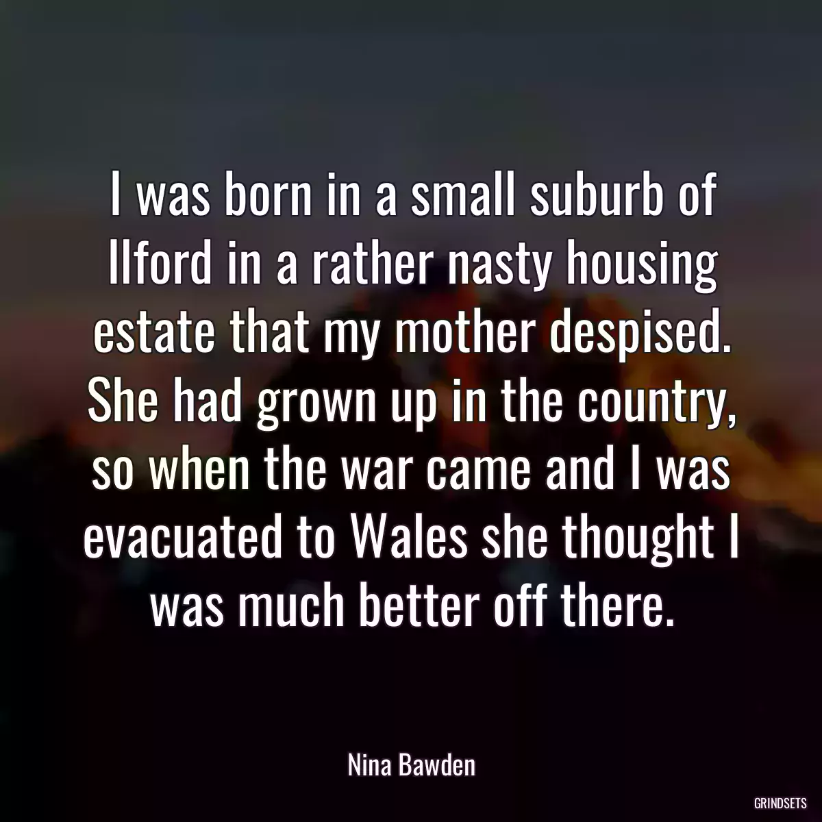 I was born in a small suburb of Ilford in a rather nasty housing estate that my mother despised. She had grown up in the country, so when the war came and I was evacuated to Wales she thought I was much better off there.