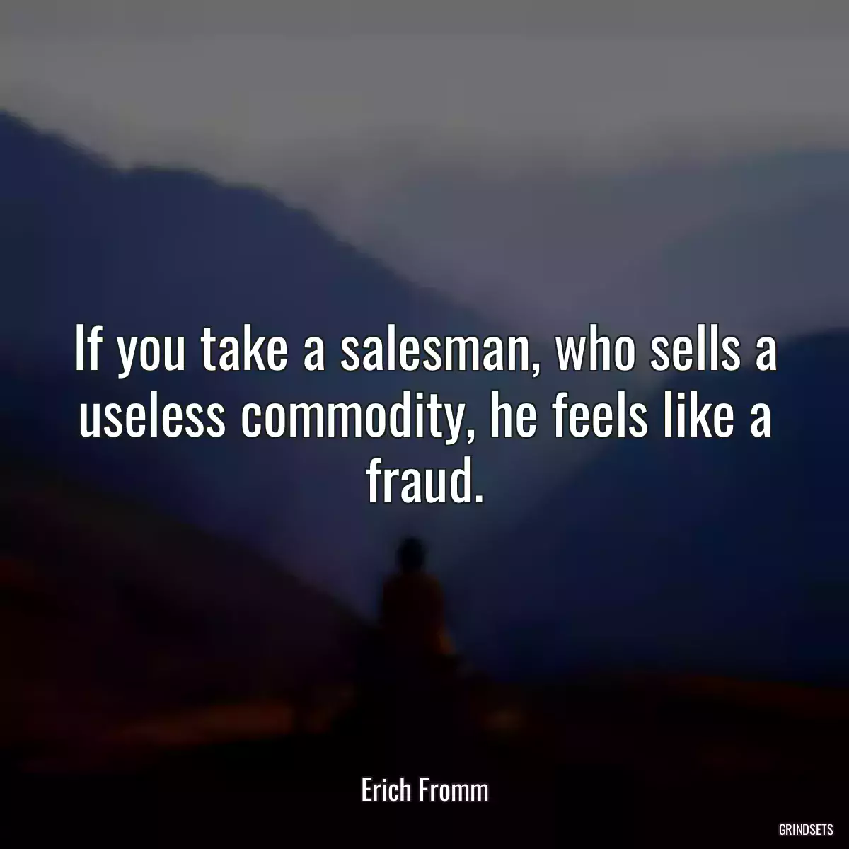 If you take a salesman, who sells a useless commodity, he feels like a fraud.