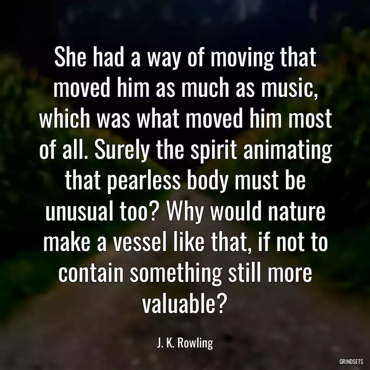 She had a way of moving that moved him as much as music, which was what moved him most of all. Surely the spirit animating that pearless body must be unusual too? Why would nature make a vessel like that, if not to contain something still more valuable?