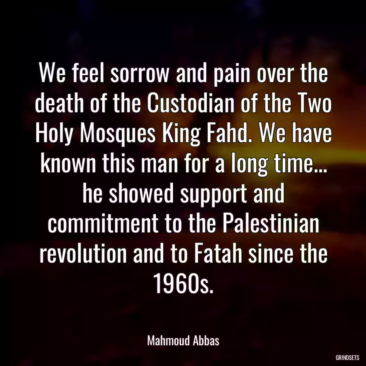 We feel sorrow and pain over the death of the Custodian of the Two Holy Mosques King Fahd. We have known this man for a long time... he showed support and commitment to the Palestinian revolution and to Fatah since the 1960s.