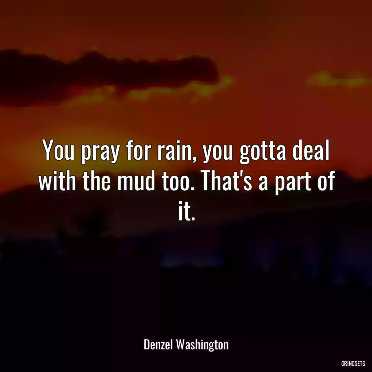 You pray for rain, you gotta deal with the mud too. That\'s a part of it.