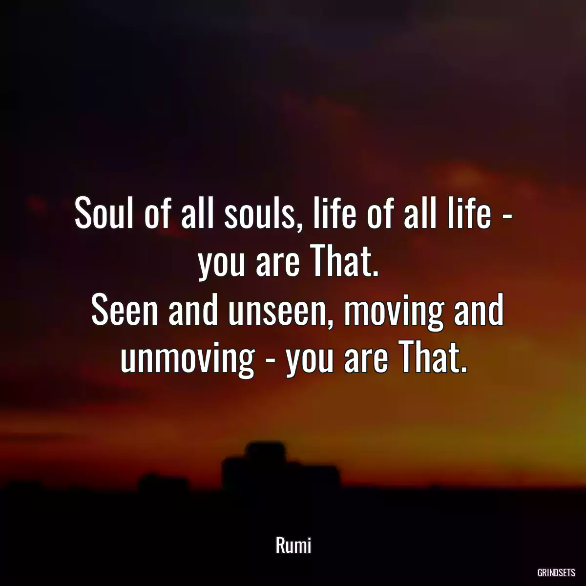 Soul of all souls, life of all life - you are That. 
 Seen and unseen, moving and unmoving - you are That.