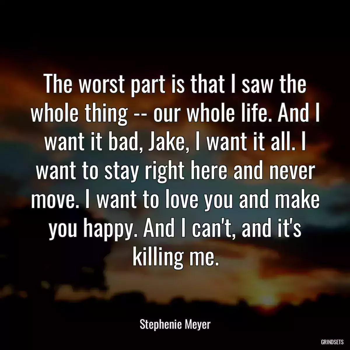 The worst part is that I saw the whole thing -- our whole life. And I want it bad, Jake, I want it all. I want to stay right here and never move. I want to love you and make you happy. And I can\'t, and it\'s killing me.