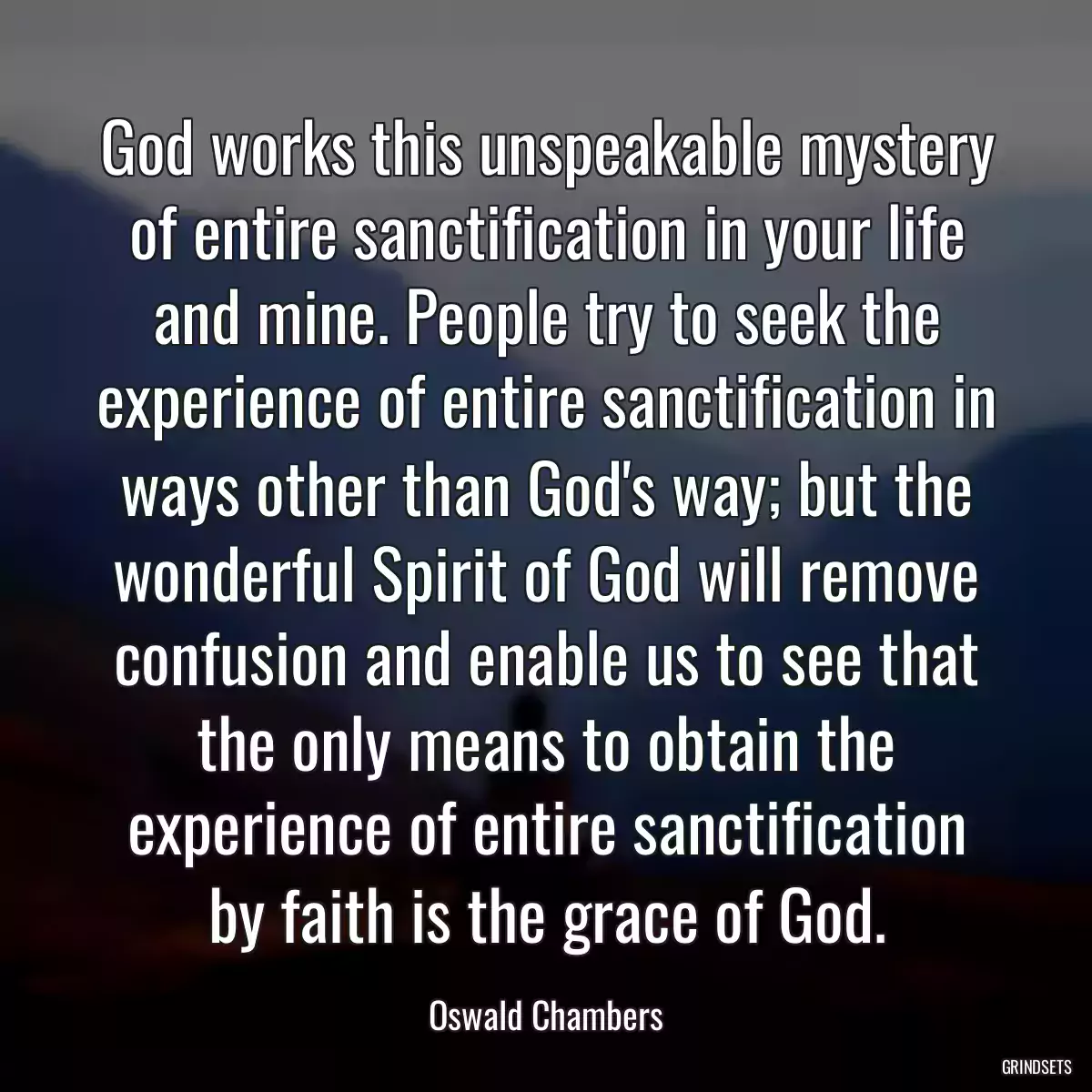 God works this unspeakable mystery of entire sanctification in your life and mine. People try to seek the experience of entire sanctification in ways other than God\'s way; but the wonderful Spirit of God will remove confusion and enable us to see that the only means to obtain the experience of entire sanctification by faith is the grace of God.