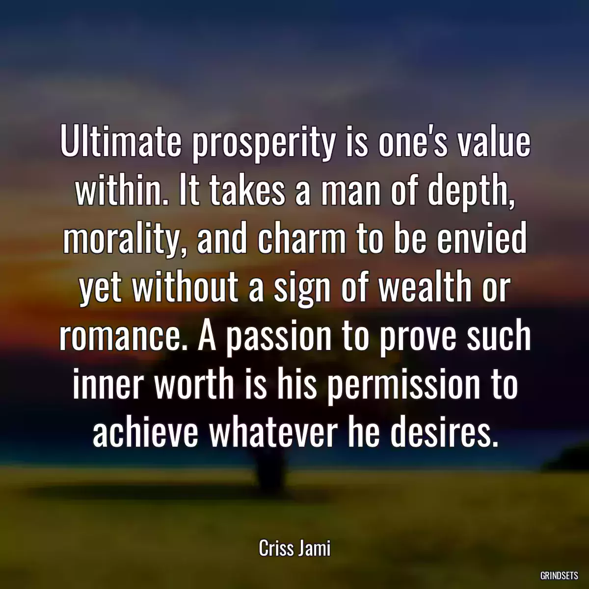 Ultimate prosperity is one\'s value within. It takes a man of depth, morality, and charm to be envied yet without a sign of wealth or romance. A passion to prove such inner worth is his permission to achieve whatever he desires.