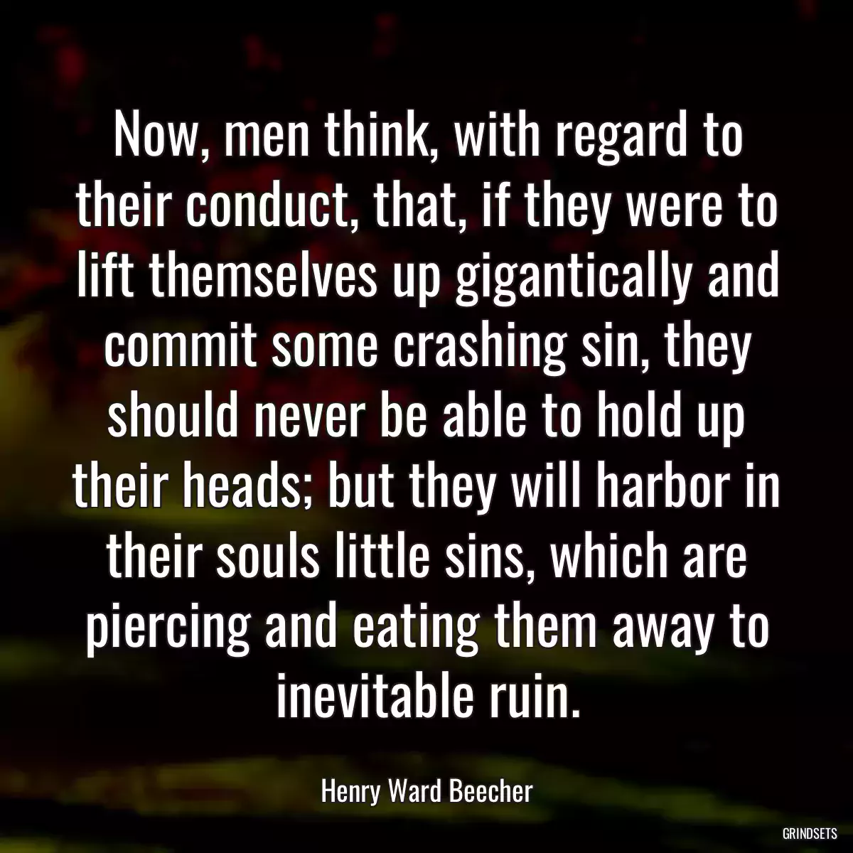 Now, men think, with regard to their conduct, that, if they were to lift themselves up gigantically and commit some crashing sin, they should never be able to hold up their heads; but they will harbor in their souls little sins, which are piercing and eating them away to inevitable ruin.