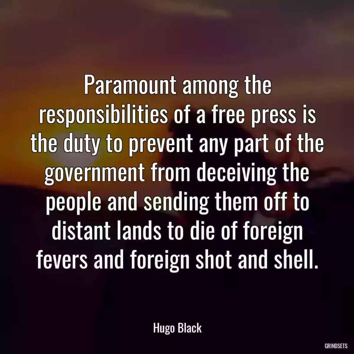 Paramount among the responsibilities of a free press is the duty to prevent any part of the government from deceiving the people and sending them off to distant lands to die of foreign fevers and foreign shot and shell.