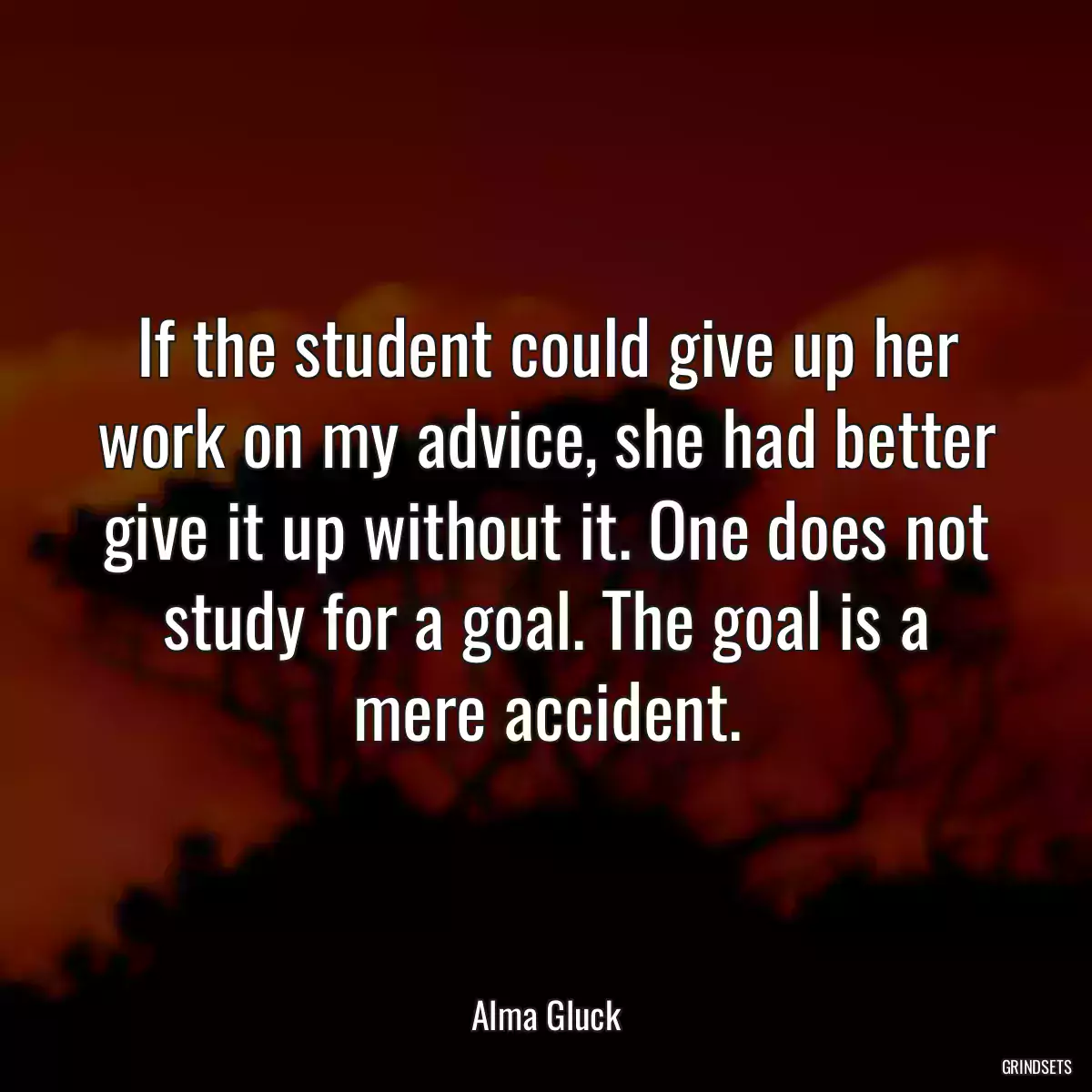 If the student could give up her work on my advice, she had better give it up without it. One does not study for a goal. The goal is a mere accident.