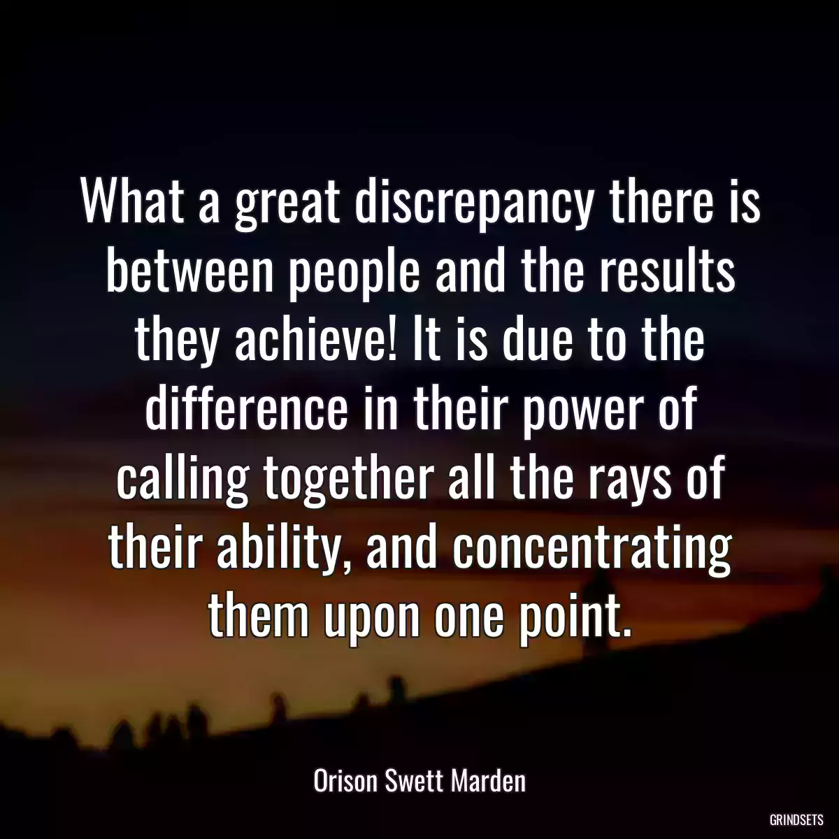 What a great discrepancy there is between people and the results they achieve! It is due to the difference in their power of calling together all the rays of their ability, and concentrating them upon one point.