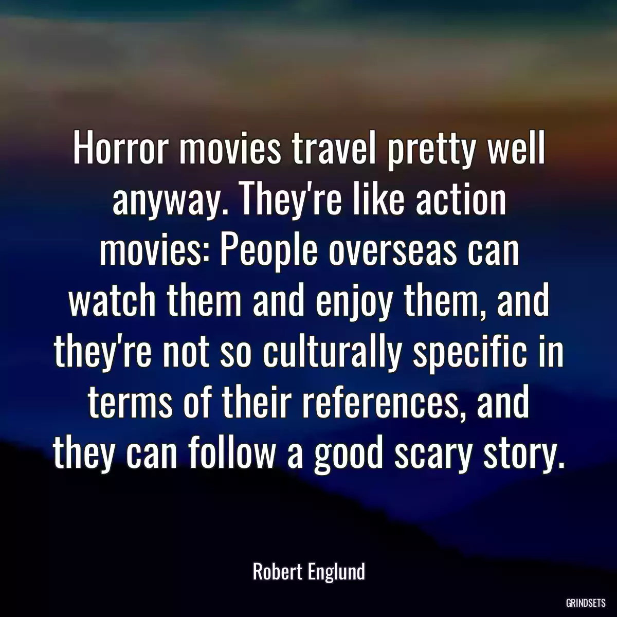 Horror movies travel pretty well anyway. They\'re like action movies: People overseas can watch them and enjoy them, and they\'re not so culturally specific in terms of their references, and they can follow a good scary story.