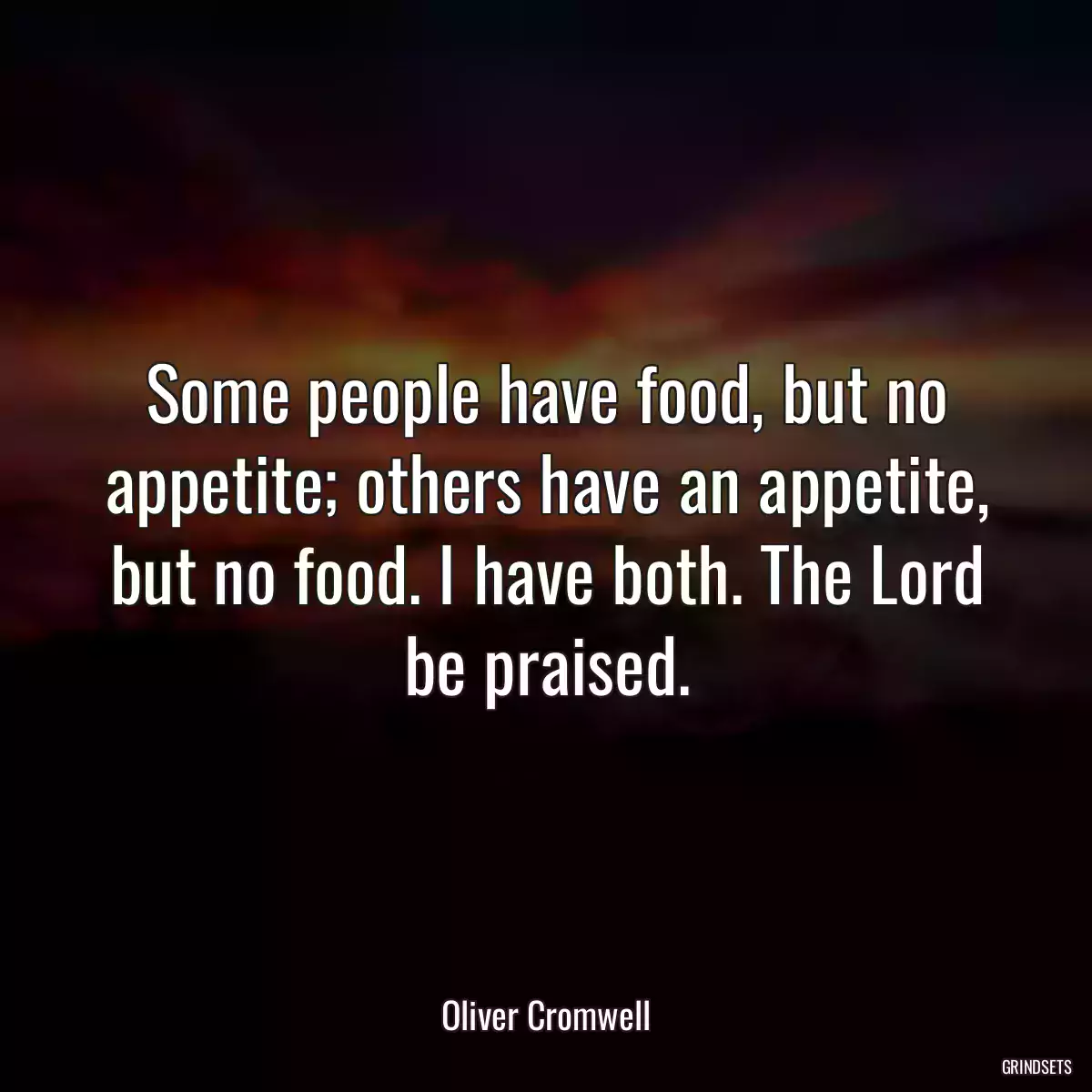 Some people have food, but no appetite; others have an appetite, but no food. I have both. The Lord be praised.