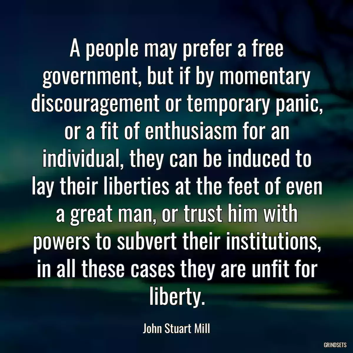 A people may prefer a free government, but if by momentary discouragement or temporary panic, or a fit of enthusiasm for an individual, they can be induced to lay their liberties at the feet of even a great man, or trust him with powers to subvert their institutions, in all these cases they are unfit for liberty.