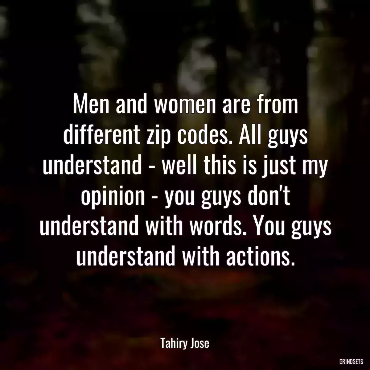 Men and women are from different zip codes. All guys understand - well this is just my opinion - you guys don\'t understand with words. You guys understand with actions.