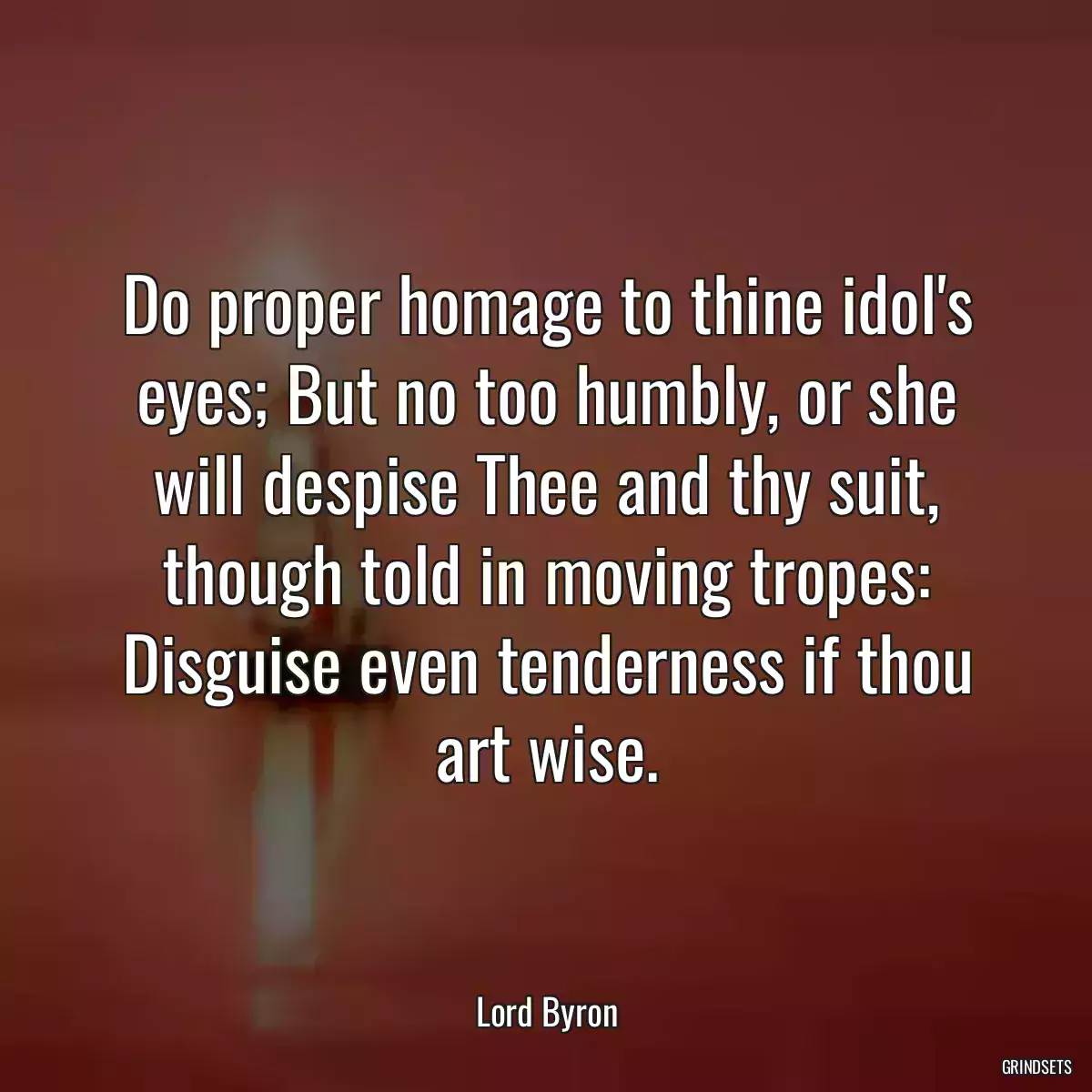 Do proper homage to thine idol\'s eyes; But no too humbly, or she will despise Thee and thy suit, though told in moving tropes: Disguise even tenderness if thou art wise.