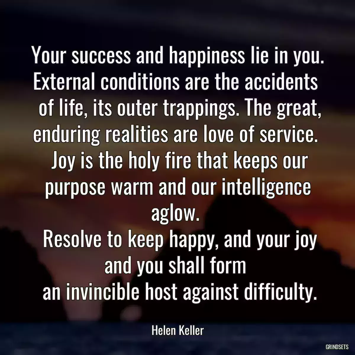 Your success and happiness lie in you. External conditions are the accidents 
 of life, its outer trappings. The great, enduring realities are love of service. 
 Joy is the holy fire that keeps our purpose warm and our intelligence aglow. 
 Resolve to keep happy, and your joy and you shall form 
 an invincible host against difficulty.