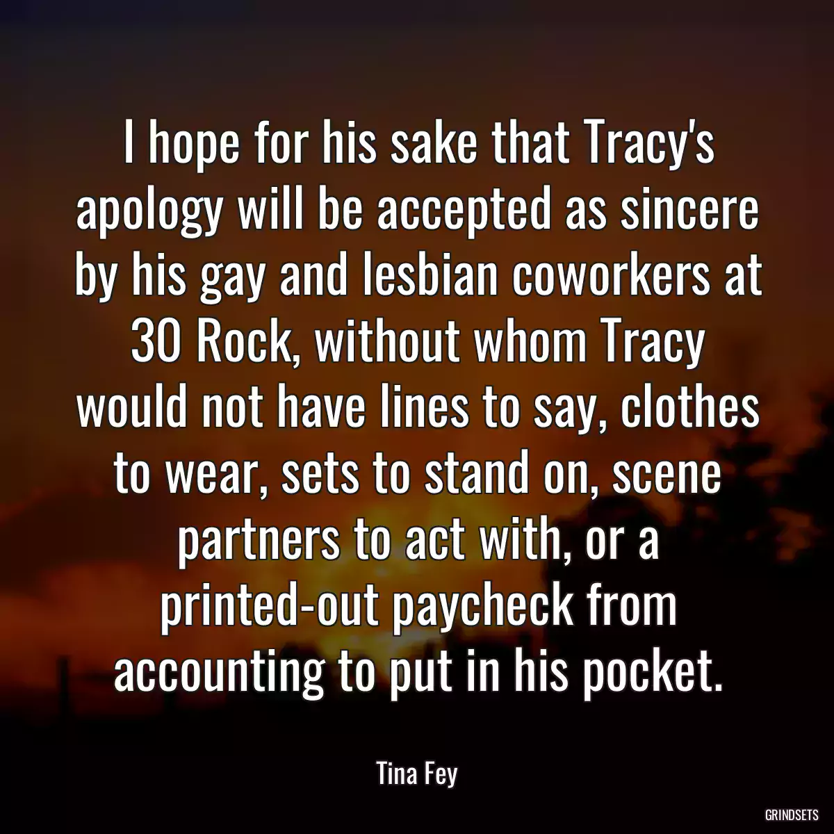 I hope for his sake that Tracy\'s apology will be accepted as sincere by his gay and lesbian coworkers at 30 Rock, without whom Tracy would not have lines to say, clothes to wear, sets to stand on, scene partners to act with, or a printed-out paycheck from accounting to put in his pocket.