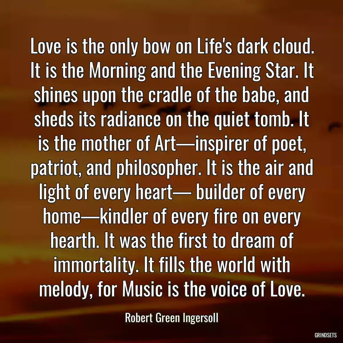 Love is the only bow on Life\'s dark cloud. It is the Morning and the Evening Star. It shines upon the cradle of the babe, and sheds its radiance on the quiet tomb. It is the mother of Art—inspirer of poet, patriot, and philosopher. It is the air and light of every heart— builder of every home—kindler of every fire on every hearth. It was the first to dream of immortality. It fills the world with melody, for Music is the voice of Love.