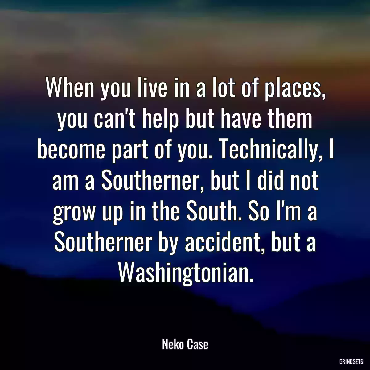 When you live in a lot of places, you can\'t help but have them become part of you. Technically, I am a Southerner, but I did not grow up in the South. So I\'m a Southerner by accident, but a Washingtonian.